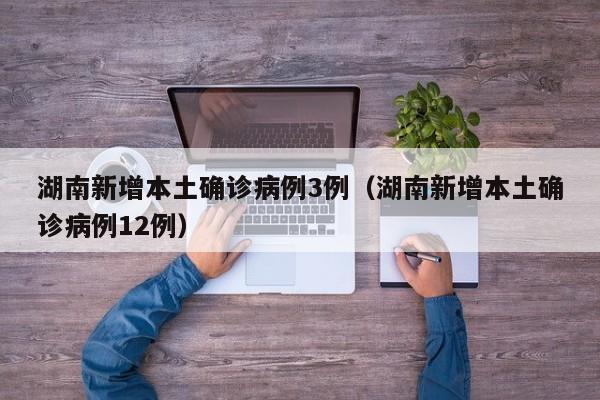 湖南新增本土确诊病例3例（湖南新增本土确诊病例12例）