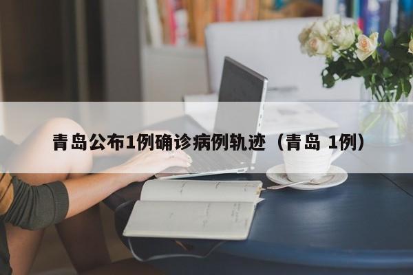 青岛公布1例确诊病例轨迹（青岛 1例）