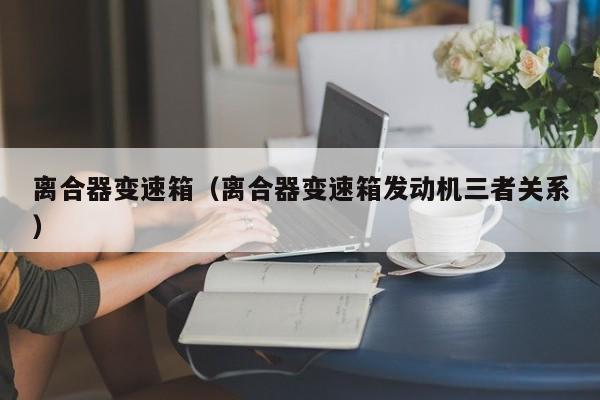 离合器变速箱（离合器变速箱发动机三者关系）