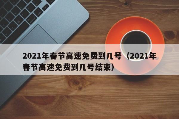 2021年春节高速免费到几号（2021年春节高速免费到几号结束）