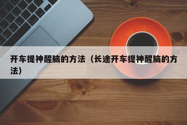 开车提神醒脑的方法（长途开车提神醒脑的方法）