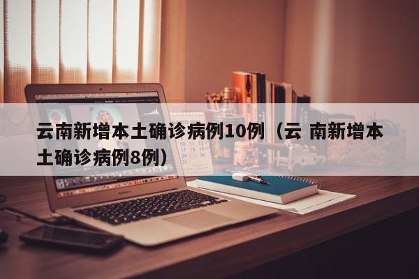 云南新增本土确诊病例10例（云 南新增本土确诊病例8例）