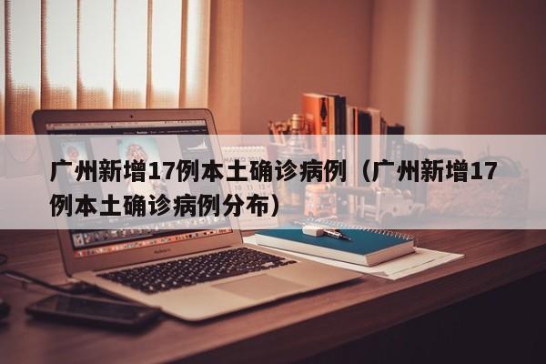 广州新增17例本土确诊病例（广州新增17例本土确诊病例分布）