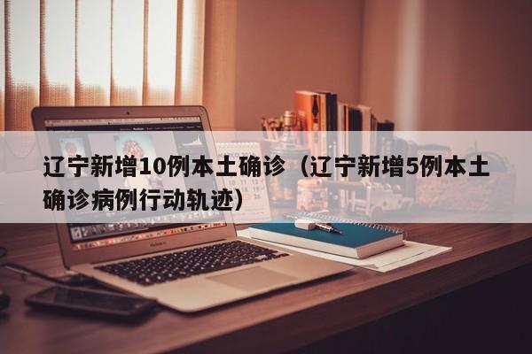 辽宁新增10例本土确诊（辽宁新增5例本土确诊病例行动轨迹）