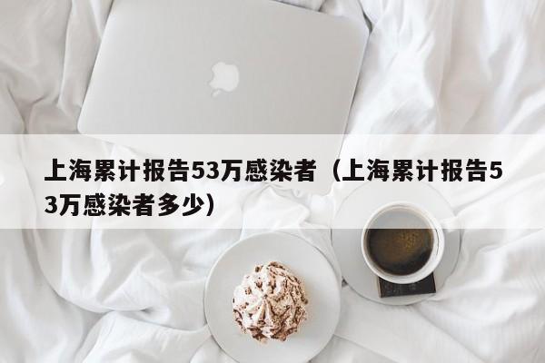 上海累计报告53万感染者（上海累计报告53万感染者多少）