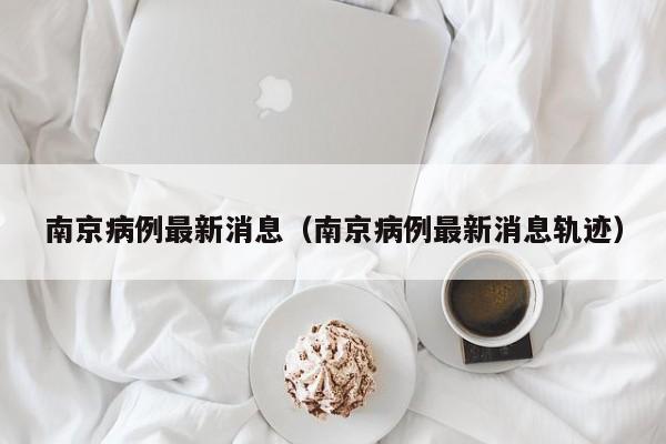 南京病例最新消息（南京病例最新消息轨迹）