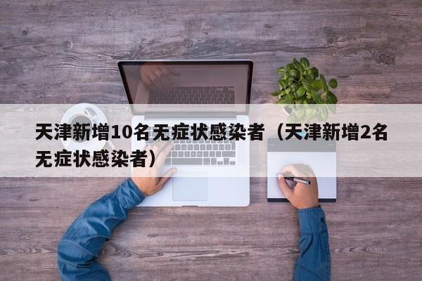 天津新增10名无症状感染者（天津新增2名无症状感染者）