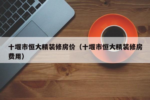 十堰市恒大精装修房价（十堰市恒大精装修房费用）