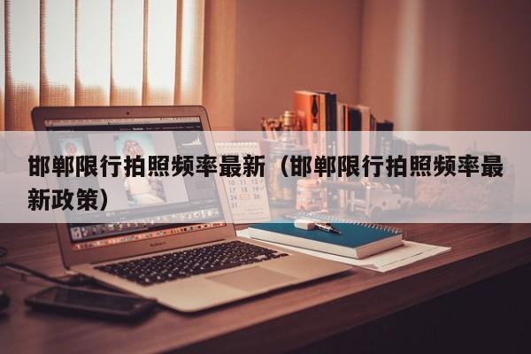 邯郸限行拍照频率最新（邯郸限行拍照频率最新政策）