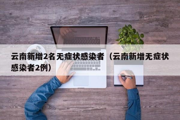 云南新增2名无症状感染者（云南新增无症状感染者2例）