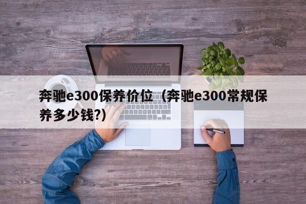 奔驰e300保养价位（奔驰e300常规保养多少钱?）