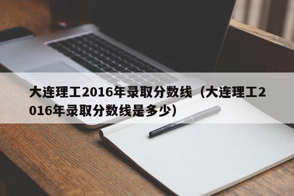 大连理工2016年录取分数线（大连理工2016年录取分数线是多少）