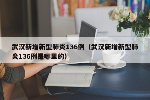 武汉新增新型肺炎136例（武汉新增新型肺炎136例是哪里的）
