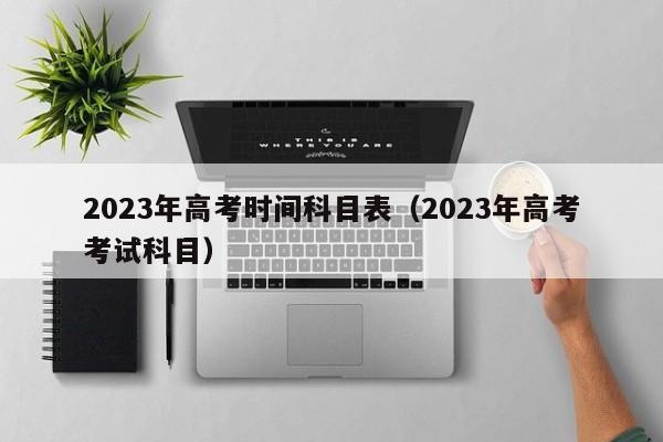 2023年高考时间科目表（2023年高考考试科目）