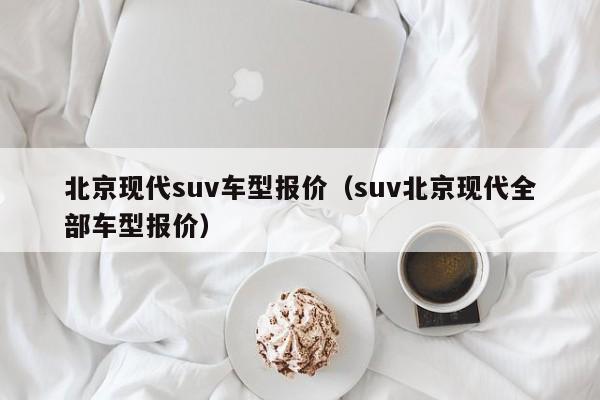 北京现代suv车型报价（suv北京现代全部车型报价）