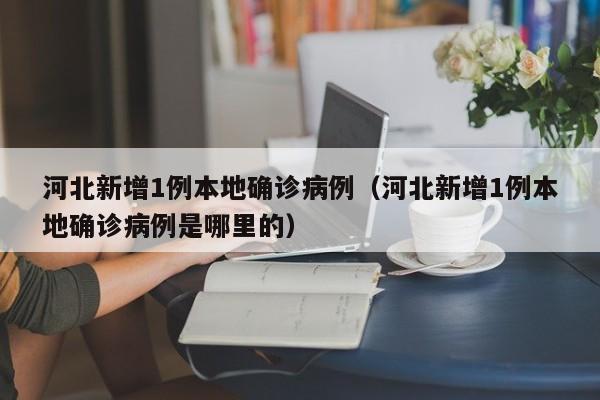 河北新增1例本地确诊病例（河北新增1例本地确诊病例是哪里的）