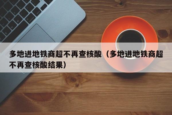 多地进地铁商超不再查核酸（多地进地铁商超不再查核酸结果）