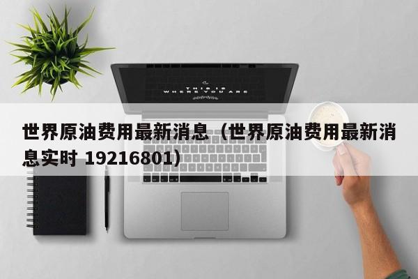 世界原油费用最新消息（世界原油费用最新消息实时 19216801）