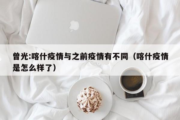 曾光:喀什疫情与之前疫情有不同（喀什疫情是怎么样了）