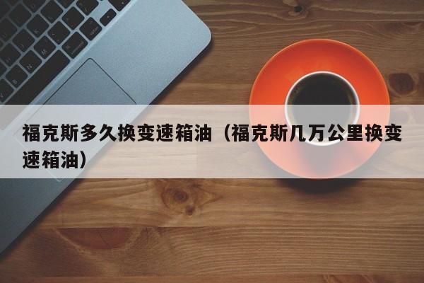 福克斯多久换变速箱油（福克斯几万公里换变速箱油）