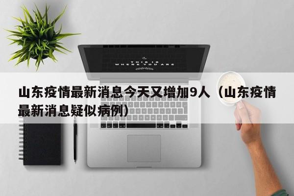 山东疫情最新消息今天又增加9人（山东疫情最新消息疑似病例）
