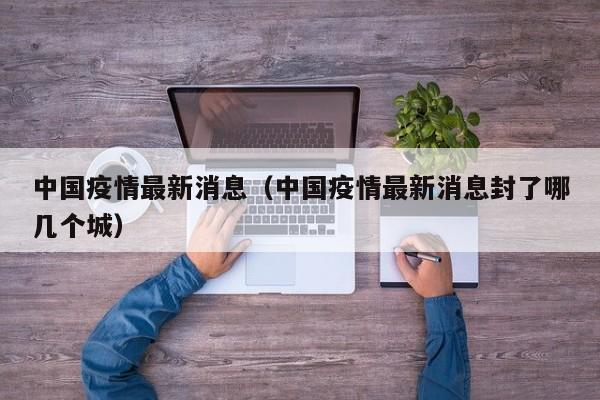 中国疫情最新消息（中国疫情最新消息封了哪几个城）