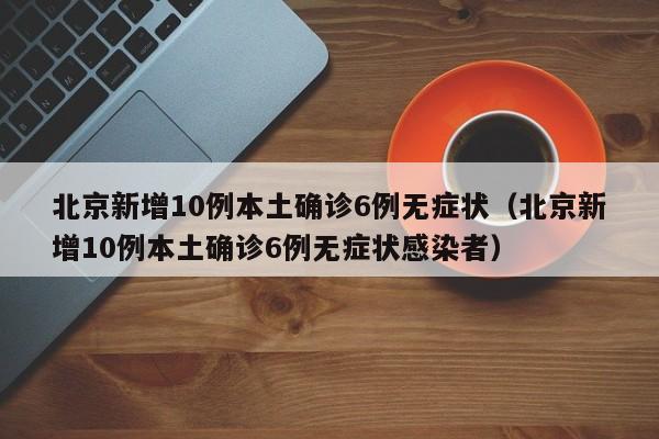 北京新增10例本土确诊6例无症状（北京新增10例本土确诊6例无症状感染者）