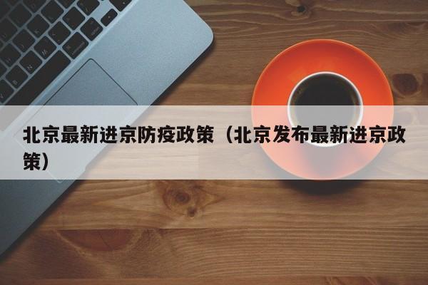 北京最新进京防疫政策（北京发布最新进京政策）