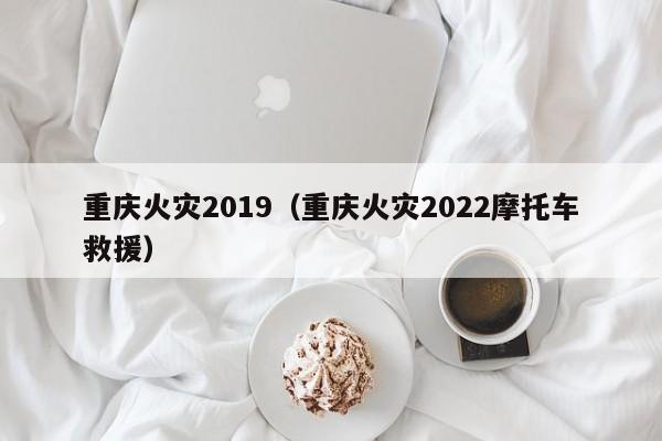 重庆火灾2019（重庆火灾2022摩托车救援）