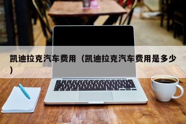 凯迪拉克汽车费用（凯迪拉克汽车费用是多少）