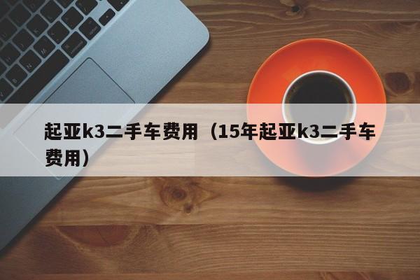 起亚k3二手车费用（15年起亚k3二手车费用）