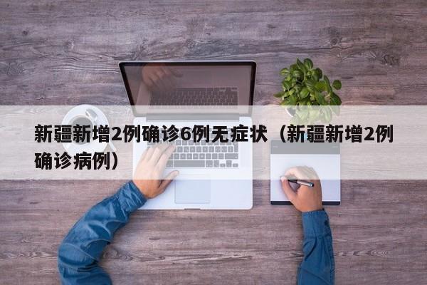 新疆新增2例确诊6例无症状（新疆新增2例确诊病例）
