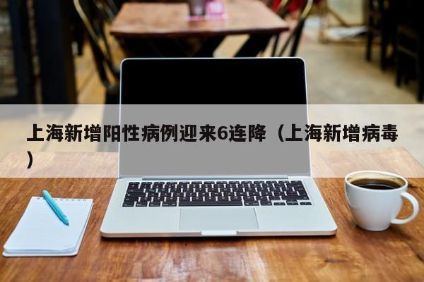 上海新增阳性病例迎来6连降（上海新增病毒）