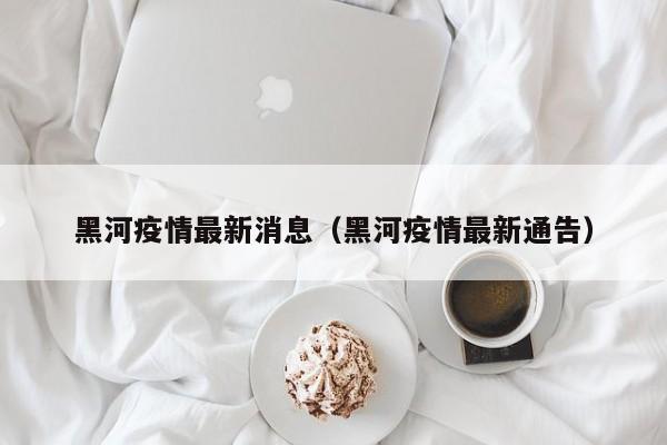 黑河疫情最新消息（黑河疫情最新通告）