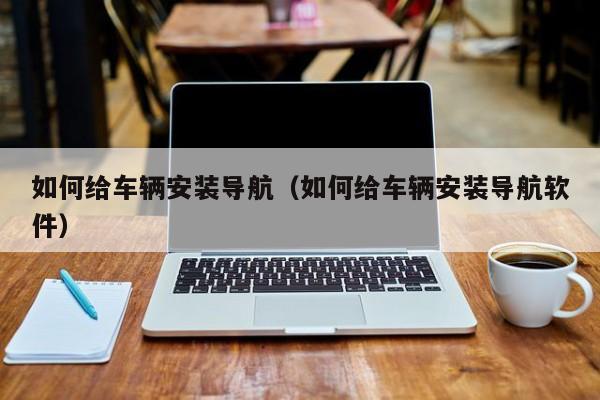 如何给车辆安装导航（如何给车辆安装导航软件）