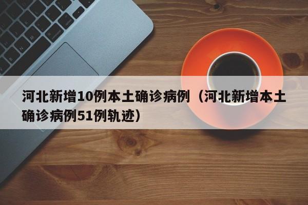 河北新增10例本土确诊病例（河北新增本土确诊病例51例轨迹）