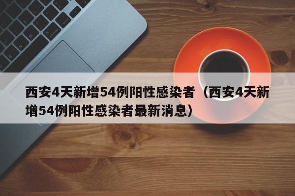 西安4天新增54例阳性感染者（西安4天新增54例阳性感染者最新消息）