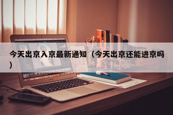 今天出京入京最新通知（今天出京还能进京吗）