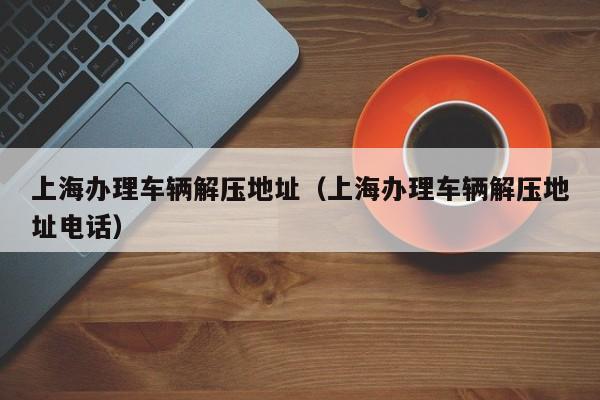 上海办理车辆解压地址（上海办理车辆解压地址电话）