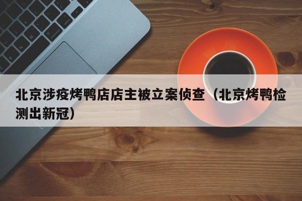 北京涉疫烤鸭店店主被立案侦查（北京烤鸭检测出新冠）