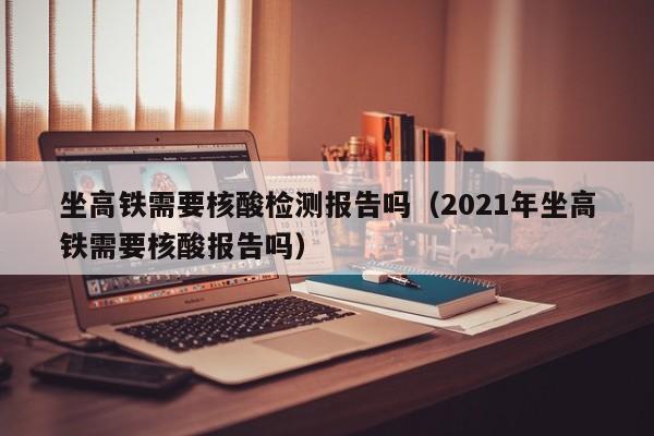 坐高铁需要核酸检测报告吗（2021年坐高铁需要核酸报告吗）