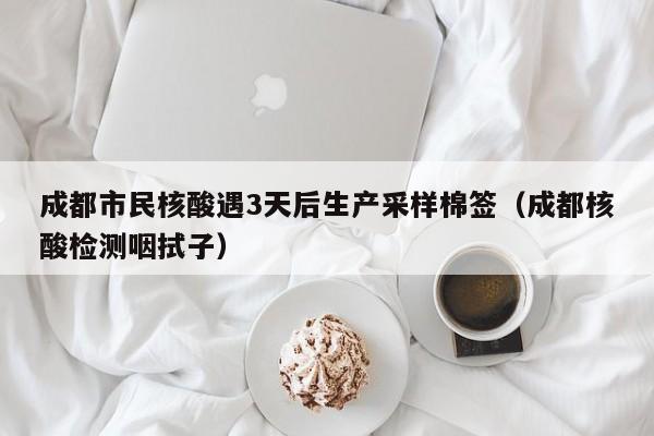 成都市民核酸遇3天后生产采样棉签（成都核酸检测咽拭子）