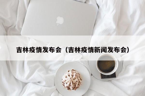 吉林疫情发布会（吉林疫情新闻发布会）