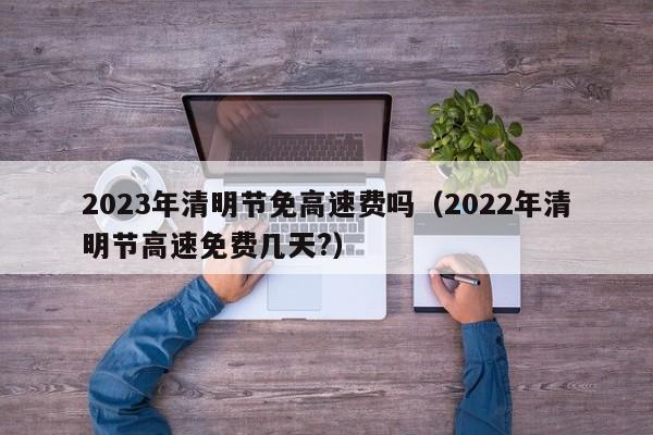 2023年清明节免高速费吗（2022年清明节高速免费几天?）