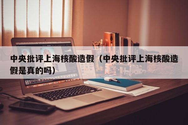 中央批评上海核酸造假（中央批评上海核酸造假是真的吗）