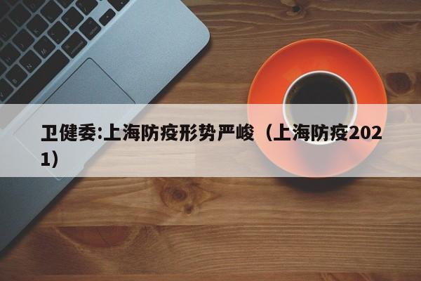 卫健委:上海防疫形势严峻（上海防疫2021）