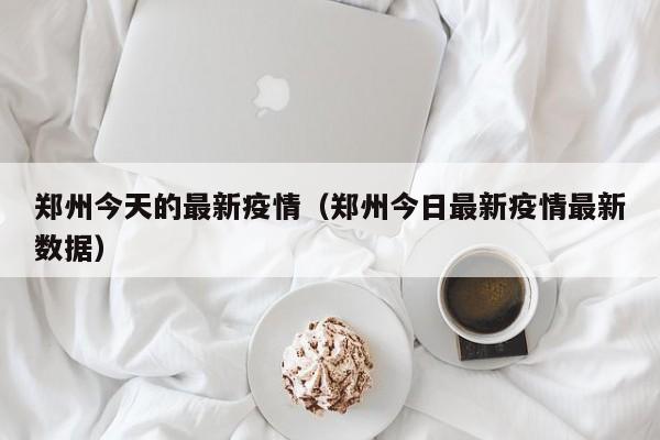 郑州今天的最新疫情（郑州今日最新疫情最新数据）