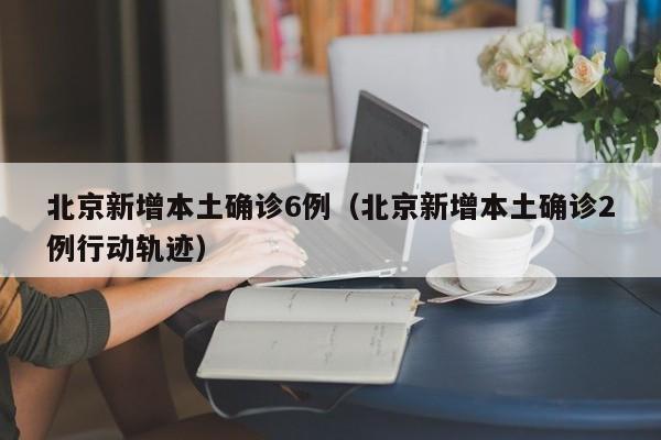 北京新增本土确诊6例（北京新增本土确诊2例行动轨迹）