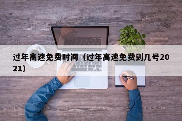 过年高速免费时间（过年高速免费到几号2021）
