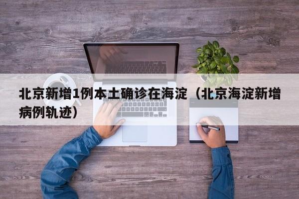 北京新增1例本土确诊在海淀（北京海淀新增病例轨迹）